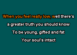 When you feel really low, well there's

a greater truth you should know

To be young, gifted and fat

Your soul's intact