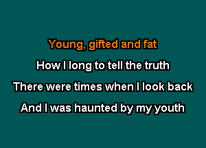 Young, gifted and fat
How I long to tell the truth

There were times when I look back

And I was haunted by my youth