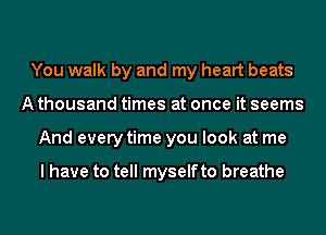 You walk by and my heart beats
A thousand times at once it seems
And every time you look at me

I have to tell myselfto breathe