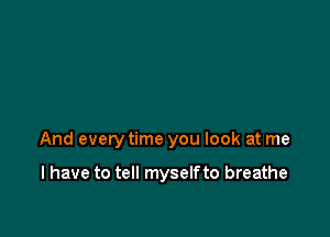 And every time you look at me

I have to tell myself to breathe