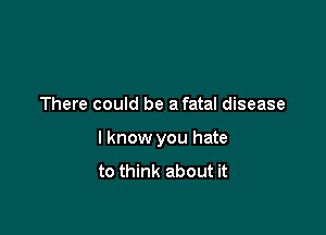 There could be a fatal disease

I know you hate
to think about it