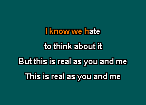 I know we hate
to think about it

But this is real as you and me

This is real as you and me