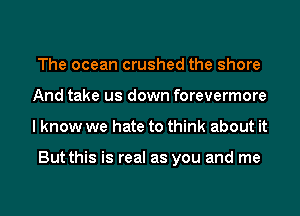 The ocean crushed the shore
And take us down forevermore
I know we hate to think about it

But this is real as you and me