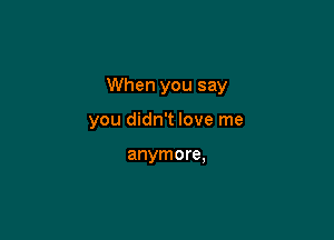 When you say

you didn't love me

anymore,
