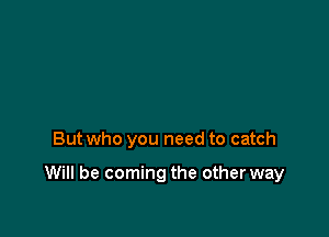 But who you need to catch

Will be coming the other way