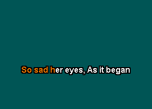So sad her eyes, As it began