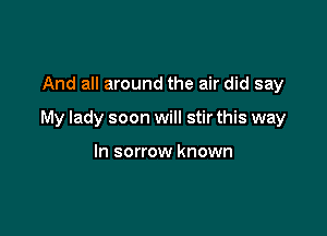 And all around the air did say

My lady soon will stir this way

In sorrow known