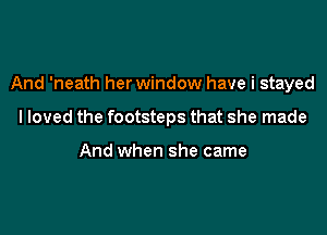 And 'neath her window have i stayed

I loved the footsteps that she made

And when she came