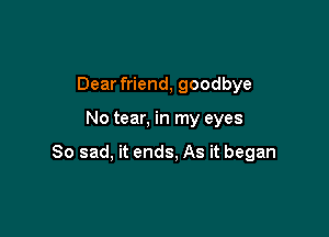 Dear friend, goodbye

No tear, in my eyes

So sad, it ends, As it began