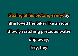 Gazing at his picture, everyday

She loved the biker like an icon
Slowly watching precious water
drip away,

hey, hey