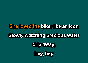 She loved the biker like an icon

Slowly watching precious water

drip away,

hey, hey