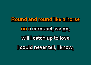 Round and round like a horse

on a carousel, we go,

will I catch up to love

I could never tell, I know,