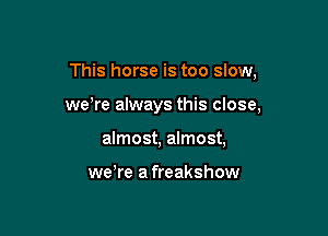 This horse is too slow,

weWe always this close,

almost, almost,

we're a freakshow