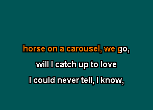 horse on a carousel, we go,

will I catch up to love

I could never tell, I know,