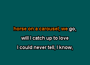 horse on a carousel, we go,

will I catch up to love

I could never tell, I know,