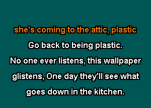 she's coming to the attic, plastic
Go back to being plastic.
No one ever listens, this wallpaper
glistens, One day they'll see what

goes down in the kitchen.