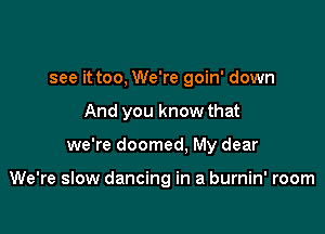 see it too, We're goin' down

And you know that

we're doomed, My dear

We're slow dancing in a burnin' room