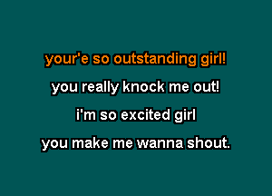 your'e so outstanding girl!
you really knock me out!

i'm so excited girl

you make me wanna shout.