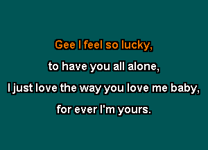 Gee Ifeel so lucky,

to have you all alone,

ljust love the way you love me baby,

for ever I'm yours.