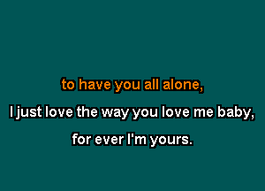 to have you all alone,

ljust love the way you love me baby,

for ever I'm yours.