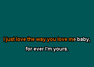 ljust love the way you love me baby,

for ever I'm yours.