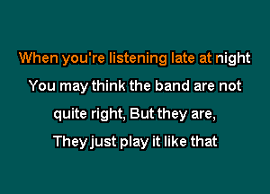 When you're listening late at night
You may think the band are not
quite right, But they are,
Theyjust play it like that