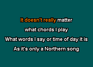 It doesn't really matter

what chords I play

What words I say or time of day it is

As it's only a Northern song