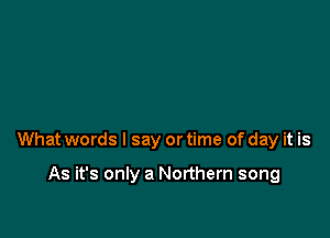 What words I say or time of day it is

As it's only a Northern song