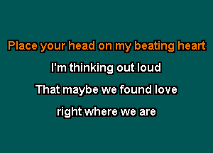 Place your head on my beating heart

I'm thinking out loud
That maybe we found love

right where we are
