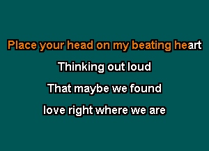 Place your head on my beating heart

Thinking out loud
That maybe we found

love right where we are