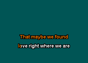 That maybe we found

love right where we are