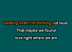 beating heart, I'm thinking out loud

That maybe we found

love right where we are