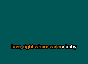 love, right where we are baby