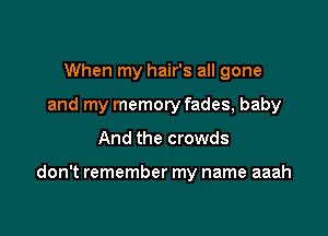 When my hair's all gone
and my memory fades, baby

And the crowds

don't remember my name aaah