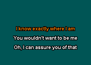 I know exactly where I am

You wouldn't want to be me

Oh, I can assure you ofthat