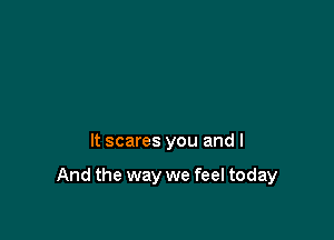 It scares you and I

And the way we feel today