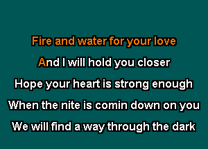 Fire and water for your love
And I will hold you closer
Hope your heart is strong enough
When the nite is comin down on you

We will find a way through the dark