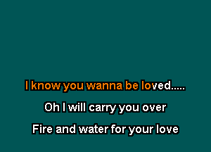 I know you wanna be loved .....

Oh I will carry you over

Fire and water for your love