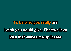 To be who you really are

Iwish you could give, The true love

kiss that wakes me up inside
