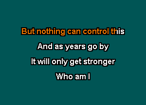 But nothing can control this

And as years go by

It will only get stronger
Who am I