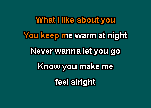 What I like about you

You keep me warm at night

Never wanna let you go
Know you make me

feel alright