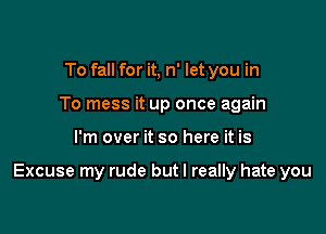 To fall for it, n' let you in
To mess it up once again

I'm over it so here it is

Excuse my rude but I really hate you