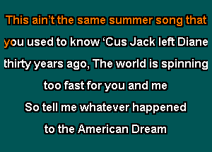 This aint the same summer song that
you used to know K(Bus Jack left Diane
thirty years ago, The world is spinning
too fast for you and me
So tell me whatever happened

to the American Dream
