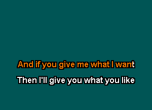 And ifyou give me what I want

Then I'll give you what you like