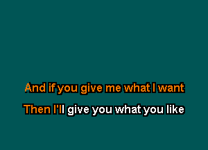 And ifyou give me what I want

Then I'll give you what you like