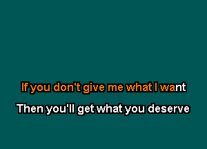 lfyou don't give me what I want

Then you'll get what you deserve