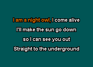 I am a night owl, I come alive
I'll make the sun go down

so I can see you out

Straight to the underground