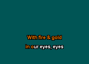 With fire 8 gold

in our eyes, eyes
