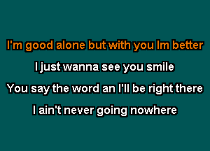 I'm good alone but with you Im better
ljust wanna see you smile
You say the word an I'll be right there

I ain't never going nowhere