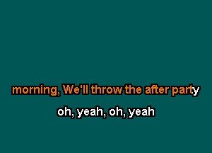 morning, We'll throw the after party

oh, yeah, oh, yeah